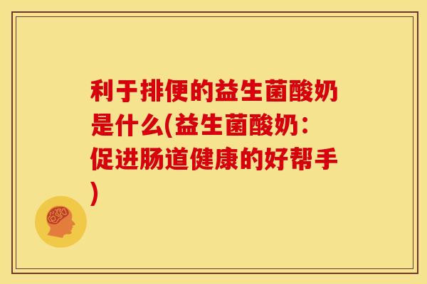 利于排便的益生菌酸奶是什么(益生菌酸奶：促进肠道健康的好帮手)