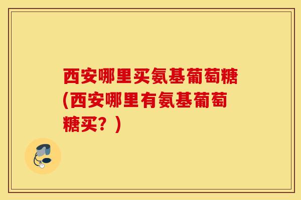 西安哪里买氨基葡萄糖(西安哪里有氨基葡萄糖买？)