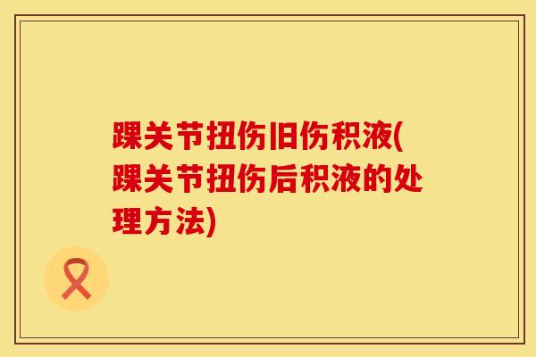 踝关节扭伤旧伤积液(踝关节扭伤后积液的处理方法)