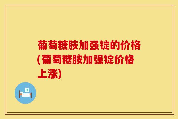 葡萄糖胺加强锭的价格(葡萄糖胺加强锭价格上涨)