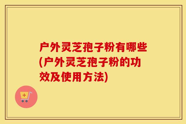 户外灵芝孢子粉有哪些(户外灵芝孢子粉的功效及使用方法)