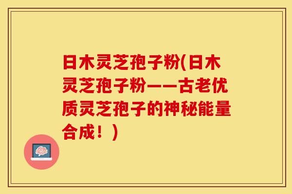 日木灵芝孢子粉(日木灵芝孢子粉——古老优质灵芝孢子的神秘能量合成！)