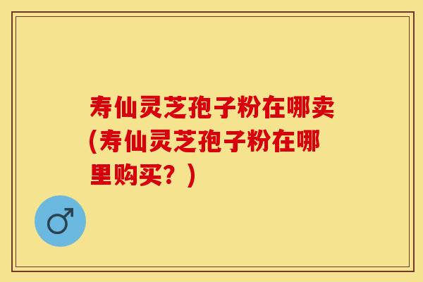 寿仙灵芝孢子粉在哪卖(寿仙灵芝孢子粉在哪里购买？)