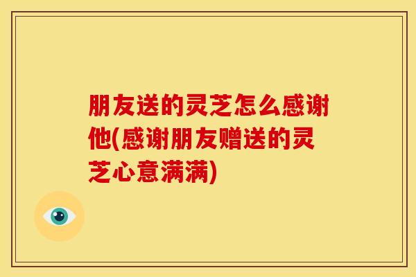朋友送的灵芝怎么感谢他(感谢朋友赠送的灵芝心意满满)