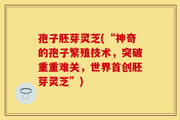 孢子胚芽灵芝(“神奇的孢子繁殖技术，突破重重难关，世界首创胚芽灵芝”)