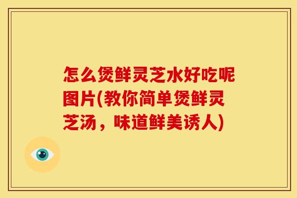 怎么煲鲜灵芝水好吃呢图片(教你简单煲鲜灵芝汤，味道鲜美诱人)
