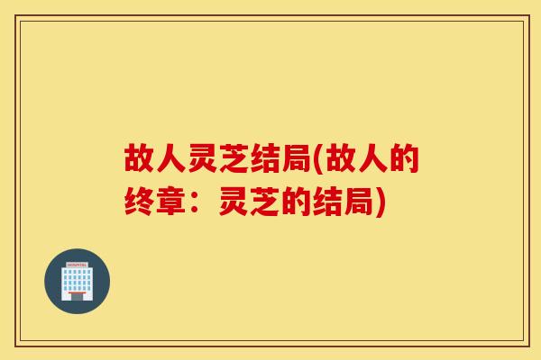故人灵芝结局(故人的终章：灵芝的结局)