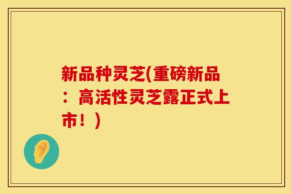 新品种灵芝(重磅新品:高活性灵芝露正式上市!) 新品种灵芝(重磅新品:高活性灵芝露正式上市!)