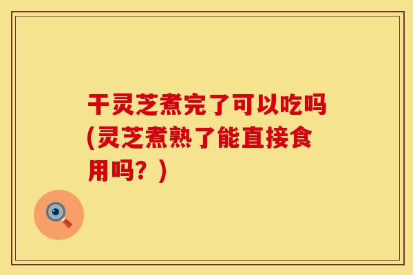 干灵芝煮完了可以吃吗(灵芝煮熟了能直接食用吗？)