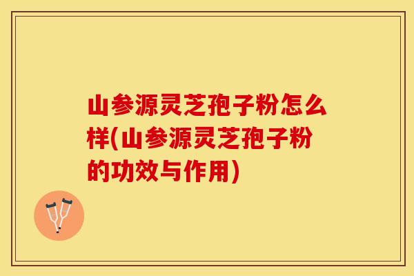 山参源灵芝孢子粉怎么样(山参源灵芝孢子粉的功效与作用)