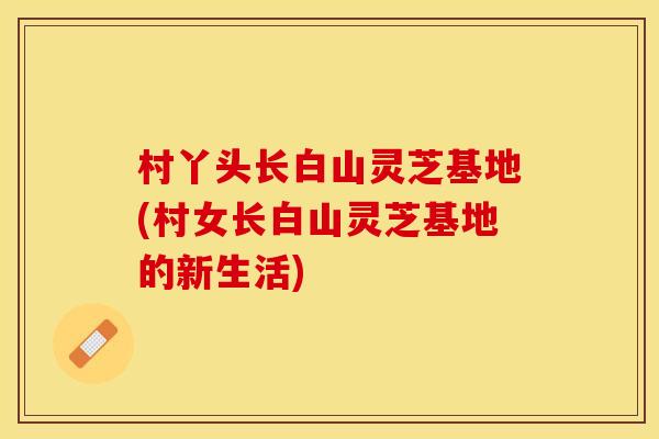 村丫头长白山灵芝基地(村女长白山灵芝基地的新生活)