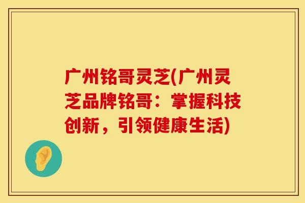 广州铭哥灵芝(广州灵芝品牌铭哥：掌握科技创新，引领健康生活)