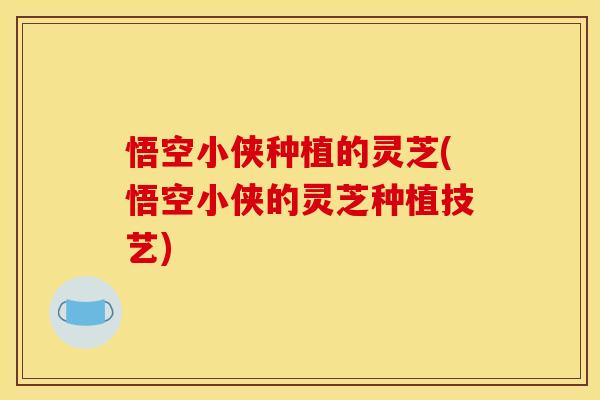 悟空小侠种植的灵芝(悟空小侠的灵芝种植技艺)