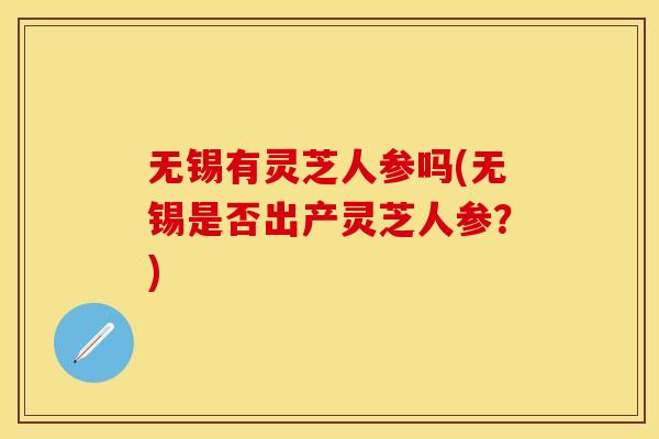 无锡有灵芝人参吗(无锡是否出产灵芝人参？)