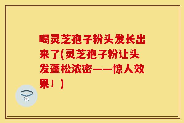 喝灵芝孢子粉头发长出来了(灵芝孢子粉让头发蓬松浓密——惊人效果！)