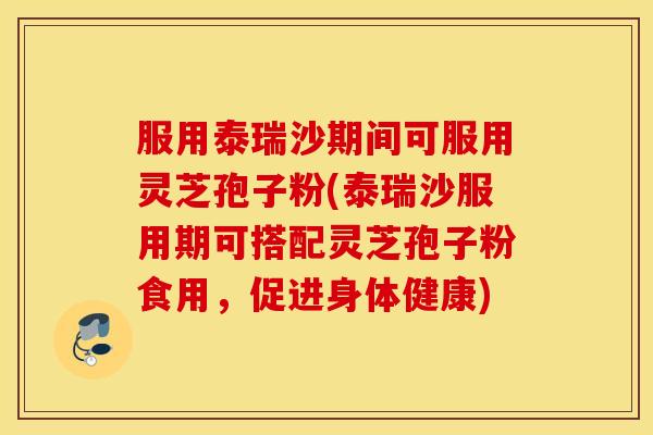 服用泰瑞沙期间可服用灵芝孢子粉(泰瑞沙服用期可搭配灵芝孢子粉食用，促进身体健康)