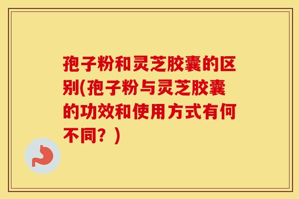孢子粉和灵芝胶囊的区别(孢子粉与灵芝胶囊的功效和使用方式有何不同？)