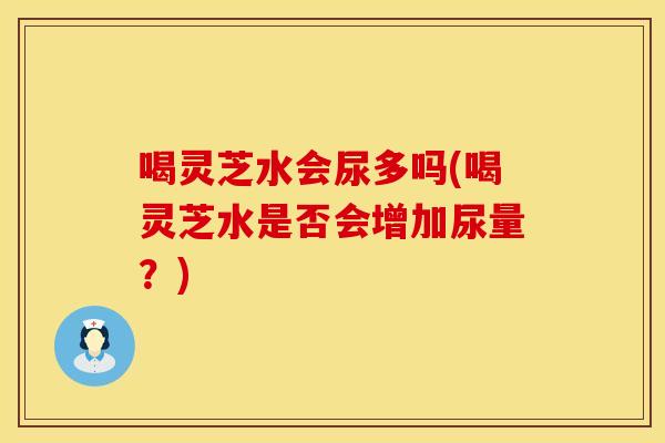 喝灵芝水会尿多吗(喝灵芝水是否会增加尿量？)