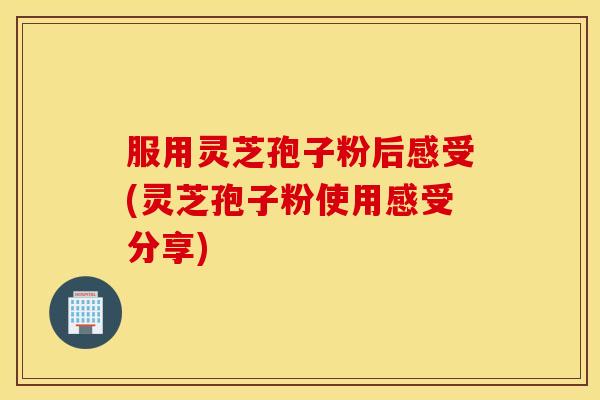 服用灵芝孢子粉后感受(灵芝孢子粉使用感受分享)
