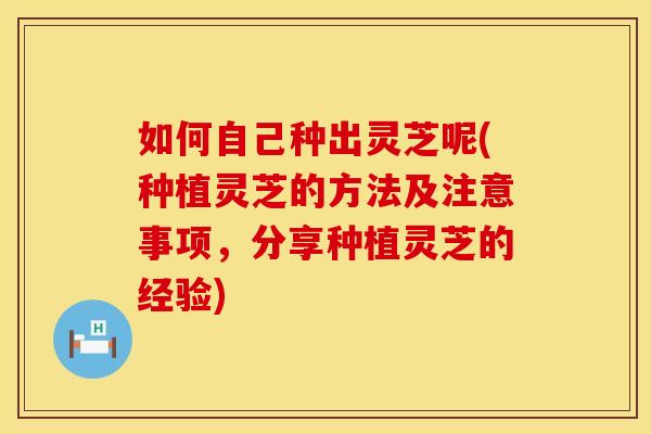 如何自己种出灵芝呢(种植灵芝的方法及注意事项，分享种植灵芝的经验)