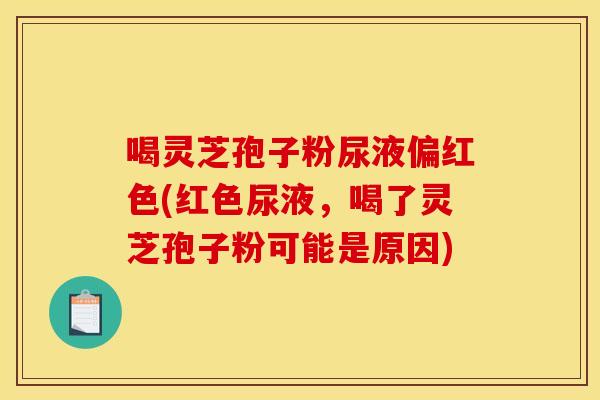 喝灵芝孢子粉尿液偏红色(红色尿液，喝了灵芝孢子粉可能是原因)