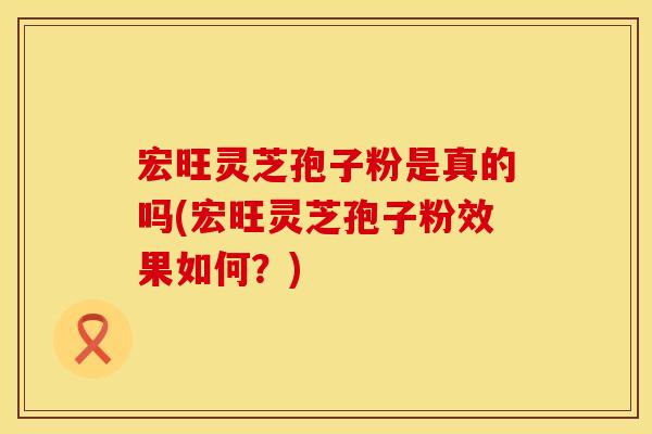 宏旺灵芝孢子粉是真的吗(宏旺灵芝孢子粉效果如何？)