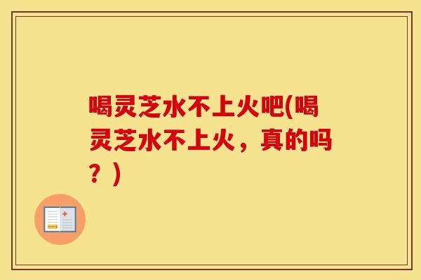 喝灵芝水不上火吧(喝灵芝水不上火，真的吗？)