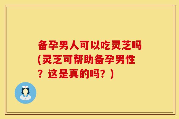 备孕男人可以吃灵芝吗(灵芝可帮助备孕男性？这是真的吗？)