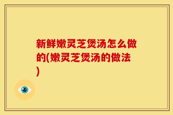 新鲜嫩灵芝煲汤怎么做的(嫩灵芝煲汤的做法)