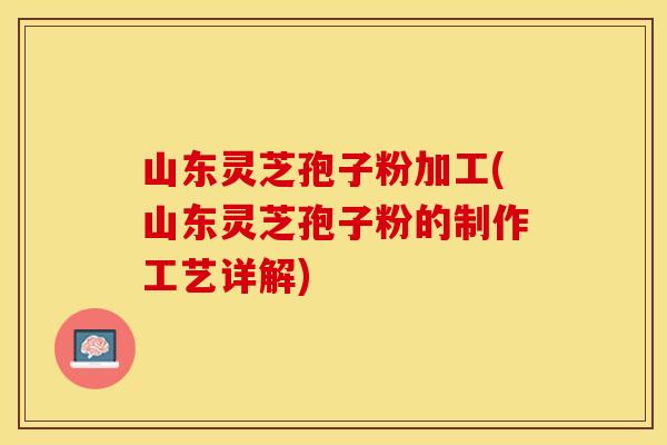 山东灵芝孢子粉加工(山东灵芝孢子粉的制作工艺详解)
