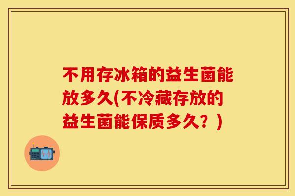 不用存冰箱的益生菌能放多久(不冷藏存放的益生菌能保质多久？)