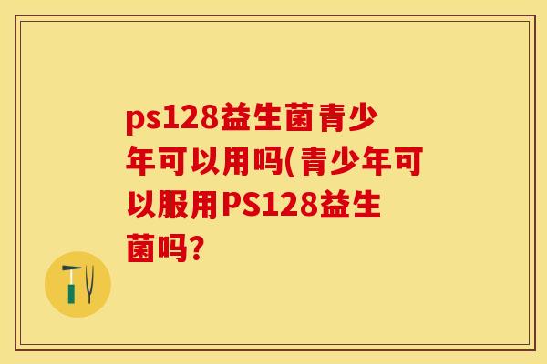 ps128益生菌青少年可以用吗(青少年可以服用PS128益生菌吗？