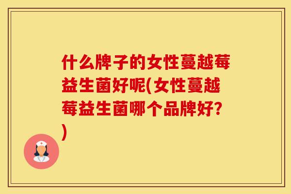 什么牌子的女性蔓越莓益生菌好呢(女性蔓越莓益生菌哪个品牌好?) 什么牌子的女性蔓越莓益生菌好呢(女性蔓越莓益生菌哪个品牌好?)