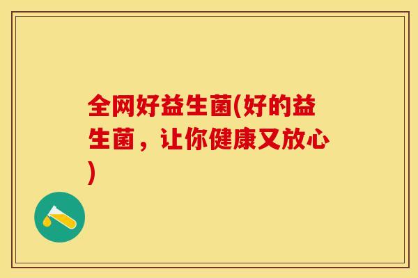 全网好益生菌(好的益生菌,让你健康又放心) 全网好益生菌(好的益生菌,让你健康又放心)