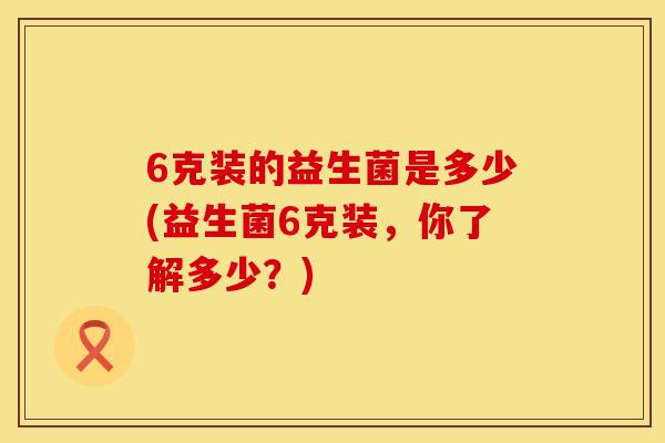 6克装的益生菌是多少(益生菌6克装,你了解多少?) 6克装的益生菌是多少(益生菌6克装,你了解多少?)