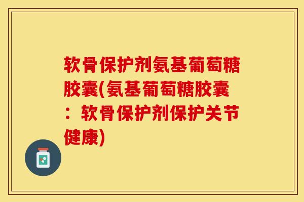 软骨保护剂氨基葡萄糖胶囊(氨基葡萄糖胶囊：软骨保护剂保护关节健康)