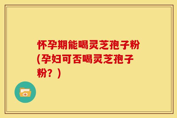 怀孕期能喝灵芝孢子粉(孕妇可否喝灵芝孢子粉？)
