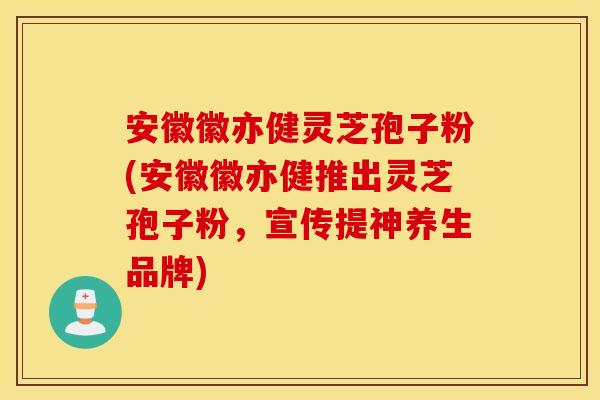 安徽徽亦健灵芝孢子粉(安徽徽亦健推出灵芝孢子粉，宣传提神养生品牌)