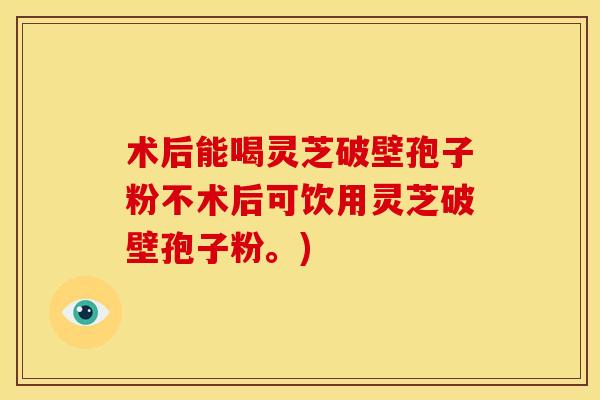 术后能喝灵芝破壁孢子粉不术后可饮用灵芝破壁孢子粉。)