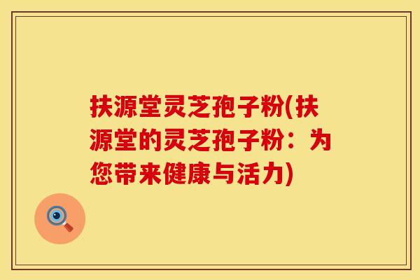 扶源堂灵芝孢子粉(扶源堂的灵芝孢子粉：为您带来健康与活力)