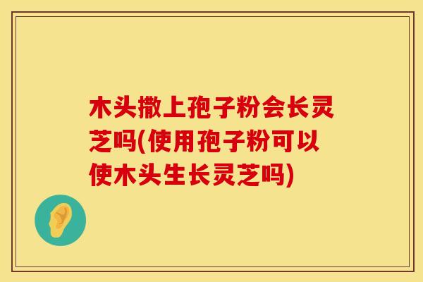 木头撒上孢子粉会长灵芝吗(使用孢子粉可以使木头生长灵芝吗)