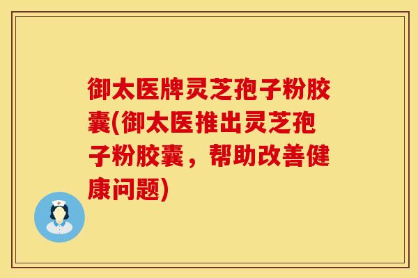 御太医牌灵芝孢子粉胶囊(御太医推出灵芝孢子粉胶囊，帮助改善健康问题)