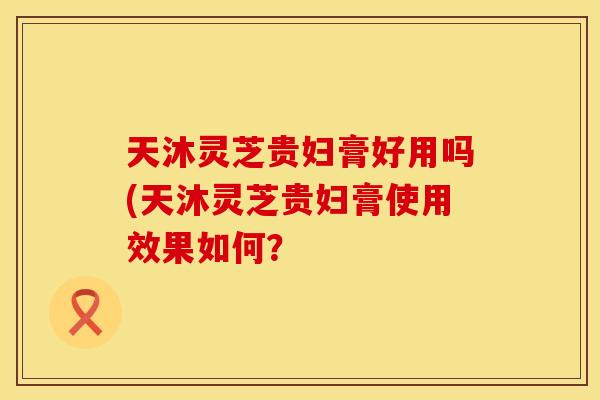 天沐灵芝贵妇膏好用吗(天沐灵芝贵妇膏使用效果如何？
