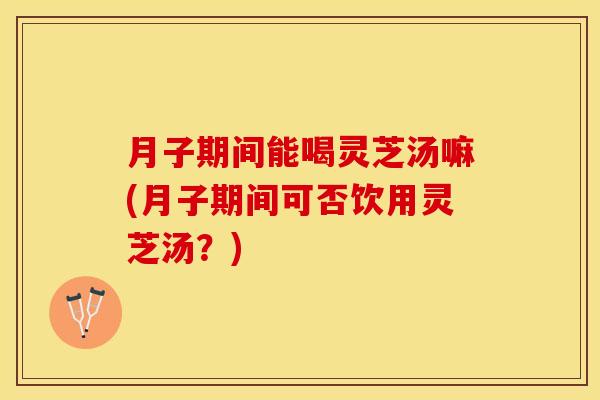 月子期间能喝灵芝汤嘛(月子期间可否饮用灵芝汤？)