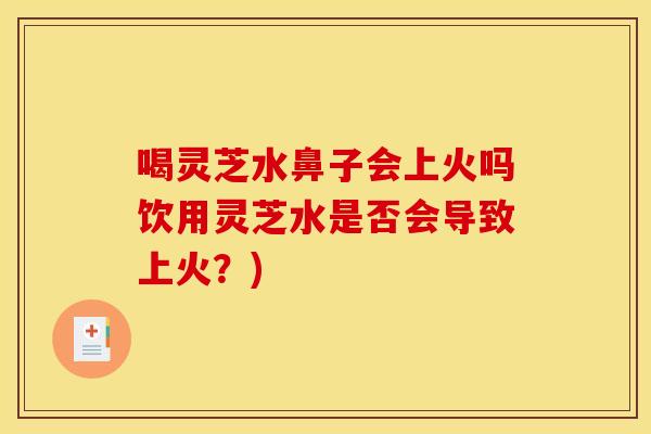 喝灵芝水鼻子会上火吗饮用灵芝水是否会导致上火？)