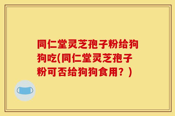 同仁堂灵芝孢子粉给狗狗吃(同仁堂灵芝孢子粉可否给狗狗食用？)