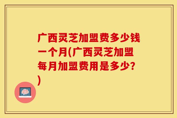 广西灵芝加盟费多少钱一个月(广西灵芝加盟每月加盟费用是多少？)
