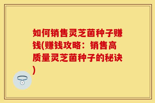 如何销售灵芝菌种子赚钱(赚钱攻略：销售高质量灵芝菌种子的秘诀)