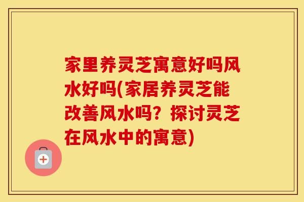 家里养灵芝寓意好吗风水好吗(家居养灵芝能改善风水吗？探讨灵芝在风水中的寓意)