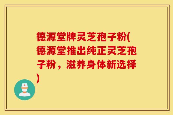 德源堂牌灵芝孢子粉(德源堂推出纯正灵芝孢子粉，滋养身体新选择)